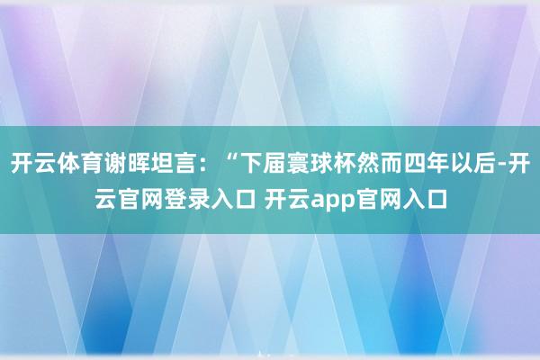 开云体育谢晖坦言：“下届寰球杯然而四年以后-开云官网登录入口 开云app官网入口